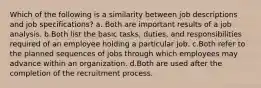 Which of the following is a similarity between job descriptions and job specifications? a. Both are important results of a job analysis. b.Both list the basic tasks, duties, and responsibilities required of an employee holding a particular job. c.Both refer to the planned sequences of jobs through which employees may advance within an organization. d.Both are used after the completion of the recruitment process.