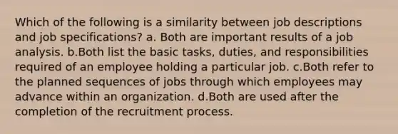 Which of the following is a similarity between job descriptions and job specifications? a. Both are important results of a job analysis. b.Both list the basic tasks, duties, and responsibilities required of an employee holding a particular job. c.Both refer to the planned sequences of jobs through which employees may advance within an organization. d.Both are used after the completion of the recruitment process.