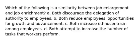 Which of the following is a similarity between job enlargement and job enrichment? a. Both discourage the delegation of authority to employees. b. Both reduce employees' opportunities for growth and advancement. c. Both increase ethnocentrism among employees. d. Both attempt to increase the number of tasks that workers perform.