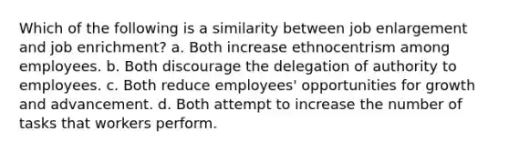 Which of the following is a similarity between job enlargement and job enrichment? a. Both increase ethnocentrism among employees. b. Both discourage the delegation of authority to employees. c. Both reduce employees' opportunities for growth and advancement. d. Both attempt to increase the number of tasks that workers perform.