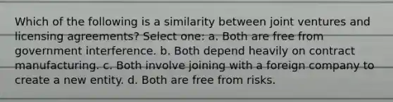 Which of the following is a similarity between joint ventures and licensing agreements? Select one: a. Both are free from government interference. b. Both depend heavily on contract manufacturing. c. Both involve joining with a foreign company to create a new entity. d. Both are free from risks.