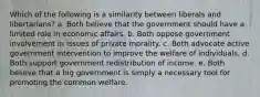 Which of the following is a similarity between liberals and libertarians? a. Both believe that the government should have a limited role in economic affairs. b. Both oppose government involvement in issues of private morality. c. Both advocate active government intervention to improve the welfare of individuals. d. Both support government redistribution of income. e. Both believe that a big government is simply a necessary tool for promoting the common welfare.