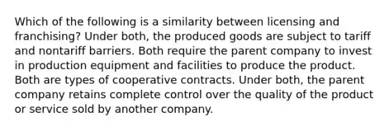 Which of the following is a similarity between licensing and franchising? Under both, the produced goods are subject to tariff and nontariff barriers. Both require the parent company to invest in production equipment and facilities to produce the product. Both are types of cooperative contracts. Under both, the parent company retains complete control over the quality of the product or service sold by another company.