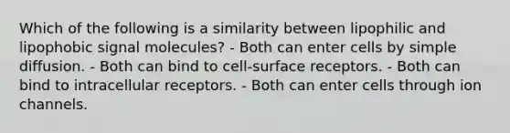 Which of the following is a similarity between lipophilic and lipophobic signal molecules? - Both can enter cells by simple diffusion. - Both can bind to cell-surface receptors. - Both can bind to intracellular receptors. - Both can enter cells through ion channels.