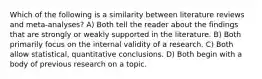 Which of the following is a similarity between literature reviews and meta-analyses? A) Both tell the reader about the findings that are strongly or weakly supported in the literature. B) Both primarily focus on the internal validity of a research. C) Both allow statistical, quantitative conclusions. D) Both begin with a body of previous research on a topic.