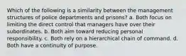 Which of the following is a similarity between the management structures of police departments and prisons? a. Both focus on limiting the direct control that managers have over their subordinates. b. Both aim toward reducing personal responsibility. c. Both rely on a hierarchical chain of command. d. Both have a continuity of purpose.