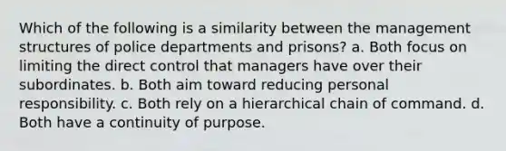 Which of the following is a similarity between the management structures of police departments and prisons? a. Both focus on limiting the direct control that managers have over their subordinates. b. Both aim toward reducing personal responsibility. c. Both rely on a hierarchical chain of command. d. Both have a continuity of purpose.