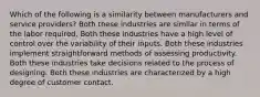 Which of the following is a similarity between manufacturers and service providers? Both these industries are similar in terms of the labor required. Both these industries have a high level of control over the variability of their inputs. Both these industries implement straightforward methods of assessing productivity. Both these industries take decisions related to the process of designing. Both these industries are characterized by a high degree of customer contact.