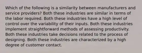 Which of the following is a similarity between manufacturers and service providers? Both these industries are similar in terms of the labor required. Both these industries have a high level of control over the variability of their inputs. Both these industries implement straightforward methods of assessing productivity. Both these industries take decisions related to the process of designing. Both these industries are characterized by a high degree of customer contact.