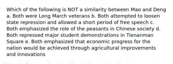 Which of the following is NOT a similarity between Mao and Deng a. Both were Long March veterans b. Both attempted to loosen state repression and allowed a short period of free speech c. Both emphasized the role of the peasants in Chinese society d. Both repressed major student demonstrations in Tienanman Square e. Both emphasized that economic progress for the nation would be achieved through agricultural improvements and innovations