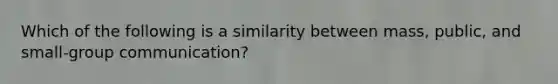 Which of the following is a similarity between mass, public, and small-group communication?