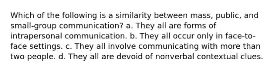 Which of the following is a similarity between mass, public, and small-group communication? a. They all are forms of intrapersonal communication. b. They all occur only in face-to-face settings. c. They all involve communicating with <a href='https://www.questionai.com/knowledge/keWHlEPx42-more-than' class='anchor-knowledge'>more than</a> two people. d. They all are devoid of nonverbal contextual clues.