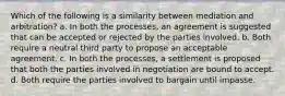 Which of the following is a similarity between mediation and arbitration? a. In both the processes, an agreement is suggested that can be accepted or rejected by the parties involved. b. Both require a neutral third party to propose an acceptable agreement. c. In both the processes, a settlement is proposed that both the parties involved in negotiation are bound to accept. d. Both require the parties involved to bargain until impasse.