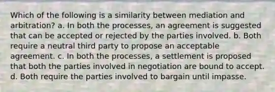 Which of the following is a similarity between mediation and arbitration? a. In both the processes, an agreement is suggested that can be accepted or rejected by the parties involved. b. Both require a neutral third party to propose an acceptable agreement. c. In both the processes, a settlement is proposed that both the parties involved in negotiation are bound to accept. d. Both require the parties involved to bargain until impasse.