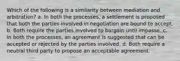 Which of the following is a similarity between mediation and arbitration? a. In both the processes, a settlement is proposed that both the parties involved in negotiation are bound to accept. b. Both require the parties involved to bargain until impasse. c. In both the processes, an agreement is suggested that can be accepted or rejected by the parties involved. d. Both require a neutral third party to propose an acceptable agreement.