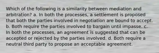 Which of the following is a similarity between mediation and arbitration? a. In both the processes, a settlement is proposed that both the parties involved in negotiation are bound to accept. b. Both require the parties involved to bargain until impasse. c. In both the processes, an agreement is suggested that can be accepted or rejected by the parties involved. d. Both require a neutral third party to propose an acceptable agreement.