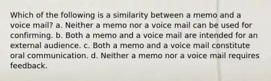 Which of the following is a similarity between a memo and a voice mail? a. Neither a memo nor a voice mail can be used for confirming. b. Both a memo and a voice mail are intended for an external audience. c. Both a memo and a voice mail constitute oral communication. d. Neither a memo nor a voice mail requires feedback.