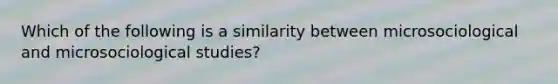 Which of the following is a similarity between microsociological and microsociological studies?