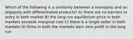 Which of the following is a similarity between a monopoly and an oligopoly with differentiated products? A) there are no barriers to entry in both market B) the long-run equilibrium price in both markets exceeds marginal cost C) there is a single seller in both markets D) firms in both the markets earn zero profit in the long run