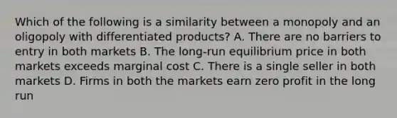 Which of the following is a similarity between a monopoly and an oligopoly with differentiated products? A. There are no barriers to entry in both markets B. The long-run equilibrium price in both markets exceeds marginal cost C. There is a single seller in both markets D. Firms in both the markets earn zero profit in the long run