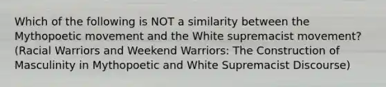 Which of the following is NOT a similarity between the Mythopoetic movement and the White supremacist movement? (Racial Warriors and Weekend Warriors: The Construction of Masculinity in Mythopoetic and White Supremacist Discourse)