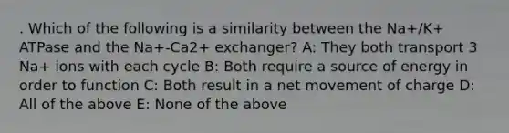 . Which of the following is a similarity between the Na+/K+ ATPase and the Na+-Ca2+ exchanger? A: They both transport 3 Na+ ions with each cycle B: Both require a source of energy in order to function C: Both result in a net movement of charge D: All of the above E: None of the above