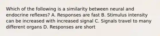 Which of the following is a similarity between neural and endocrine reflexes? A. Responses are fast B. Stimulus intensity can be increased with increased signal C. Signals travel to many different organs D. Responses are short