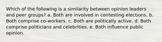 Which of the following is a similarity between opinion leaders and peer groups? a. Both are involved in contesting elections. b. Both comprise co-workers. c. Both are politically active. d. Both comprise politicians and celebrities. e. Both influence public opinion.