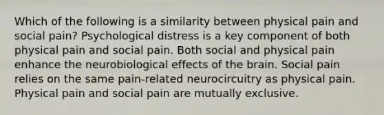 Which of the following is a similarity between physical pain and social pain? Psychological distress is a key component of both physical pain and social pain. Both social and physical pain enhance the neurobiological effects of the brain. Social pain relies on the same pain-related neurocircuitry as physical pain. Physical pain and social pain are mutually exclusive.