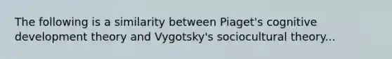 The following is a similarity between Piaget's cognitive development theory and Vygotsky's sociocultural theory...