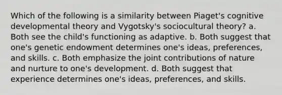 Which of the following is a similarity between Piaget's cognitive developmental theory and Vygotsky's sociocultural theory? a. Both see the child's functioning as adaptive. b. Both suggest that one's genetic endowment determines one's ideas, preferences, and skills. c. Both emphasize the joint contributions of nature and nurture to one's development. d. Both suggest that experience determines one's ideas, preferences, and skills.