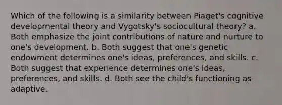 Which of the following is a similarity between Piaget's cognitive developmental theory and Vygotsky's sociocultural theory? a. Both emphasize the joint contributions of nature and nurture to one's development. b. Both suggest that one's genetic endowment determines one's ideas, preferences, and skills. c. Both suggest that experience determines one's ideas, preferences, and skills. d. Both see the child's functioning as adaptive.