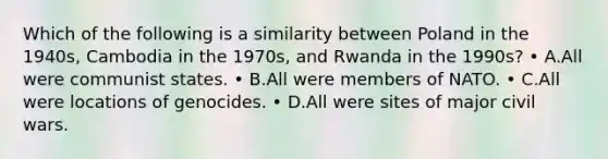 Which of the following is a similarity between Poland in the 1940s, Cambodia in the 1970s, and Rwanda in the 1990s? • A.All were communist states. • B.All were members of NATO. • C.All were locations of genocides. • D.All were sites of major civil wars.