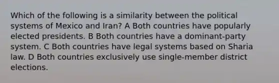 Which of the following is a similarity between the political systems of Mexico and Iran? A Both countries have popularly elected presidents. B Both countries have a dominant-party system. C Both countries have legal systems based on Sharia law. D Both countries exclusively use single-member district elections.