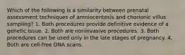 Which of the following is a similarity between prenatal assessment techniques of amniocentesis and chorionic villus sampling? 1. Both procedures provide definitive evidence of a genetic issue. 2. Both are noninvasive procedures. 3. Both procedures can be used only in the late stages of pregnancy. 4. Both are cell-free DNA scans.