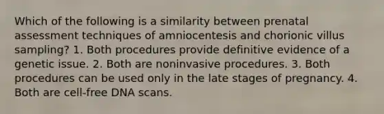 Which of the following is a similarity between prenatal assessment techniques of amniocentesis and chorionic villus sampling? 1. Both procedures provide definitive evidence of a genetic issue. 2. Both are noninvasive procedures. 3. Both procedures can be used only in the late stages of pregnancy. 4. Both are cell-free DNA scans.