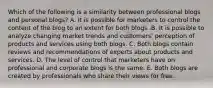 Which of the following is a similarity between professional blogs and personal blogs? A. It is possible for marketers to control the content of the blog to an extent for both blogs .B. It is possible to analyze changing market trends and customers' perception of products and services using both blogs. C. Both blogs contain reviews and recommendations of experts about products and services. D. The level of control that marketers have on professional and corporate blogs is the same. E. Both blogs are created by professionals who share their views for free.