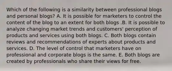 Which of the following is a similarity between professional blogs and personal blogs? A. It is possible for marketers to control the content of the blog to an extent for both blogs .B. It is possible to analyze changing market trends and customers' perception of products and services using both blogs. C. Both blogs contain reviews and recommendations of experts about products and services. D. The level of control that marketers have on professional and corporate blogs is the same. E. Both blogs are created by professionals who share their views for free.