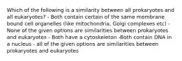 Which of the following is a similarity between all prokaryotes and all eukaryotes? - Both contain certain of the same membrane bound cell organelles (like mitochondria, Golgi complexes etc) - None of the given options are similarities between prokaryotes and eukaryotes - Both have a cytoskeleton -Both contain DNA in a nucleus - all of the given options are similarities between prokaryotes and eukaryotes