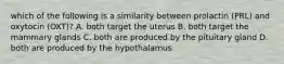 which of the following is a similarity between prolactin (PRL) and oxytocin (OXT)? A. both target the uterus B. both target the mammary glands C. both are produced by the pituitary gland D. both are produced by the hypothalamus