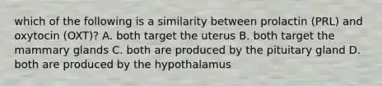 which of the following is a similarity between prolactin (PRL) and oxytocin (OXT)? A. both target the uterus B. both target the mammary glands C. both are produced by the pituitary gland D. both are produced by the hypothalamus