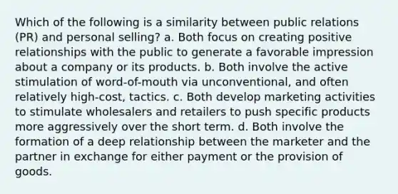 Which of the following is a similarity between public relations (PR) and personal selling? a. Both focus on creating positive relationships with the public to generate a favorable impression about a company or its products. b. Both involve the active stimulation of word-of-mouth via unconventional, and often relatively high-cost, tactics. c. Both develop marketing activities to stimulate wholesalers and retailers to push specific products more aggressively over the short term. d. Both involve the formation of a deep relationship between the marketer and the partner in exchange for either payment or the provision of goods.