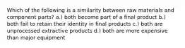 Which of the following is a similarity between raw materials and component parts? a.) both become part of a final product b.) both fail to retain their identity in final products c.) both are unprocessed extractive products d.) both are more expensive than major equipment