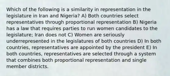 Which of the following is a similarity in representation in the legislature in Iran and Nigeria? A) Both countries select representatives through proportional representation B) Nigeria has a law that requires parties to run women candidates to the legislature; Iran does not C) Women are seriously underrepresented in the legislatures of both countries D) In both countries, representatives are appointed by the president E) In both countries, representatives are selected through a system that combines both proportional representation and single member districts.