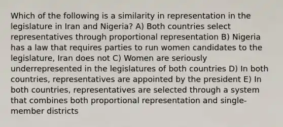 Which of the following is a similarity in representation in the legislature in Iran and Nigeria? A) Both countries select representatives through proportional representation B) Nigeria has a law that requires parties to run women candidates to the legislature, Iran does not C) Women are seriously underrepresented in the legislatures of both countries D) In both countries, representatives are appointed by the president E) In both countries, representatives are selected through a system that combines both proportional representation and single-member districts