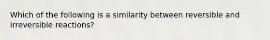 Which of the following is a similarity between reversible and irreversible reactions?