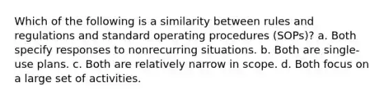 Which of the following is a similarity between rules and regulations and standard operating procedures (SOPs)? a. Both specify responses to nonrecurring situations. b. Both are single-use plans. c. Both are relatively narrow in scope. d. Both focus on a large set of activities.