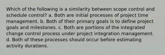 Which of the following is a similarity between scope control and schedule control? a. Both are initial processes of project time management. b. Both of their primary goals is to define project goals and milestones. c. Both are portions of the integrated change control process under project integration management. d. Both of these processes should occur before estimating activity durations.