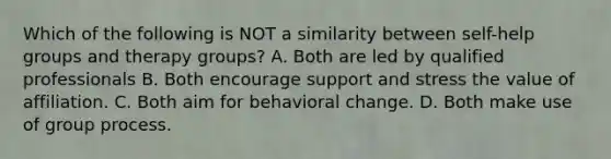 Which of the following is NOT a similarity between self-help groups and therapy groups? A. Both are led by qualified professionals B. Both encourage support and stress the value of affiliation. C. Both aim for behavioral change. D. Both make use of group process.