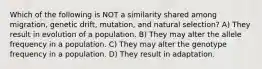 Which of the following is NOT a similarity shared among migration, genetic drift, mutation, and natural selection? A) They result in evolution of a population. B) They may alter the allele frequency in a population. C) They may alter the genotype frequency in a population. D) They result in adaptation.